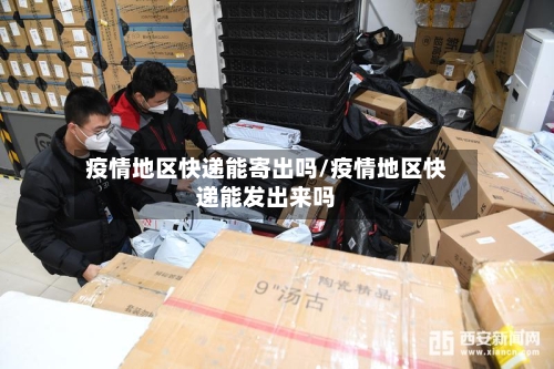 疫情地区快递能寄出吗/疫情地区快递能发出来吗