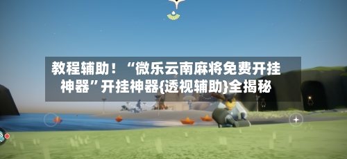 教程辅助！“微乐云南麻将免费开挂神器”开挂神器{透视辅助}全揭秘-第3张图片