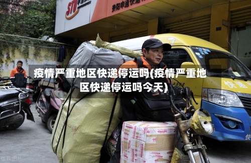 疫情严重地区快递停运吗(疫情严重地区快递停运吗今天)-第2张图片
