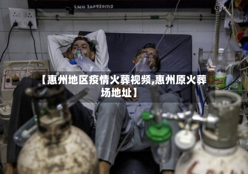 【惠州地区疫情火葬视频,惠州原火葬场地址】-第3张图片