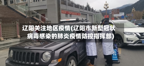 辽阳关注地区疫情(辽阳市新型冠状病毒感染的肺炎疫情防控指挥部)