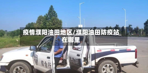 疫情濮阳油田地区/濮阳油田防疫站在哪里-第3张图片