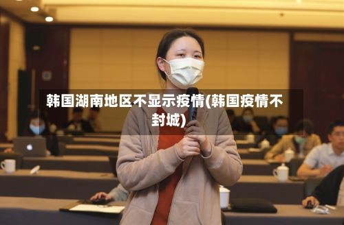 韩国湖南地区不显示疫情(韩国疫情不封城)