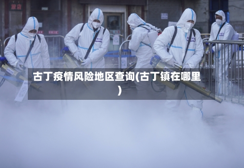 古丁疫情风险地区查询(古丁镇在哪里)-第3张图片