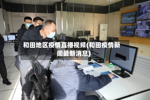 和田地区疫情直播视频(和田疫情新闻最新消息)