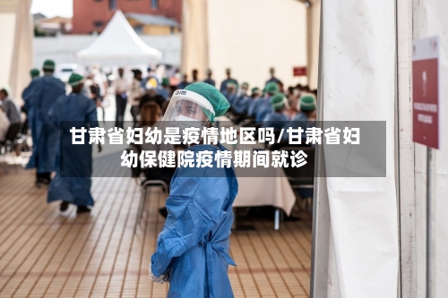 甘肃省妇幼是疫情地区吗/甘肃省妇幼保健院疫情期间就诊