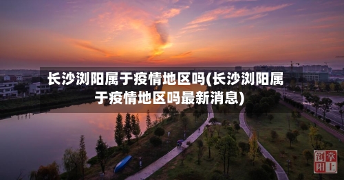 长沙浏阳属于疫情地区吗(长沙浏阳属于疫情地区吗最新消息)-第2张图片