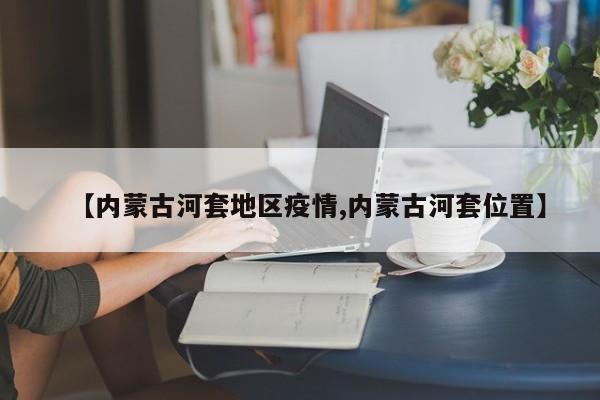 【内蒙古河套地区疫情,内蒙古河套位置】