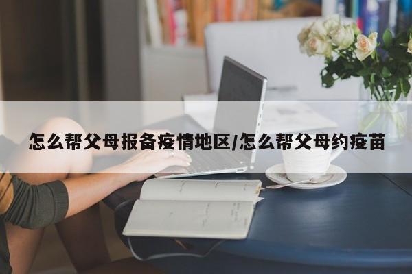怎么帮父母报备疫情地区/怎么帮父母约疫苗