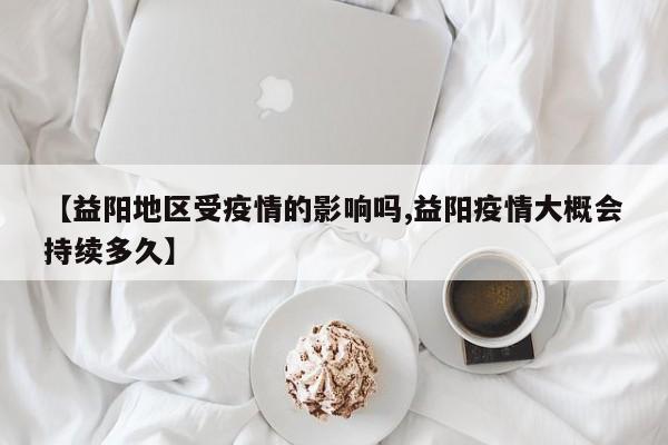 【益阳地区受疫情的影响吗,益阳疫情大概会持续多久】