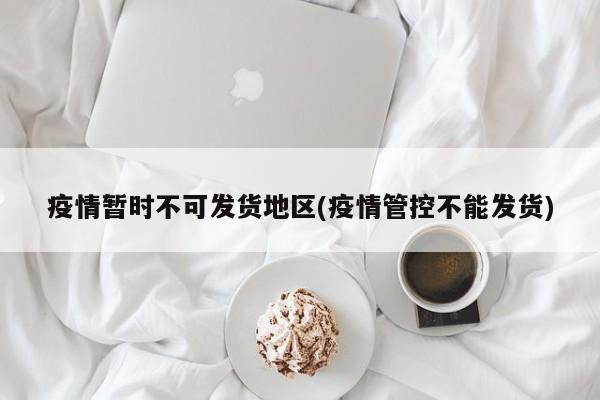 疫情暂时不可发货地区(疫情管控不能发货)