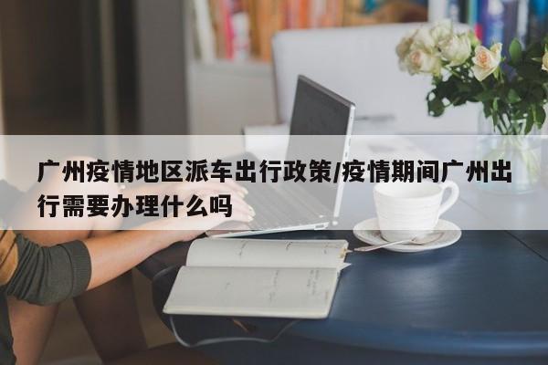 广州疫情地区派车出行政策/疫情期间广州出行需要办理什么吗