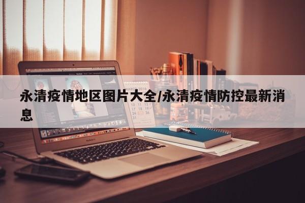 永清疫情地区图片大全/永清疫情防控最新消息