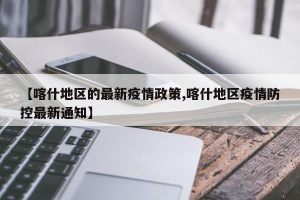 【喀什地区的最新疫情政策,喀什地区疫情防控最新通知】