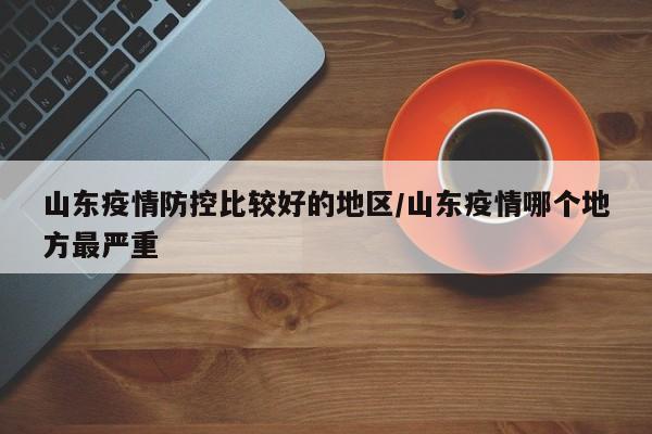 山东疫情防控比较好的地区/山东疫情哪个地方最严重