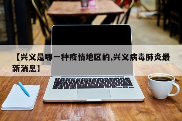 【兴义是哪一种疫情地区的,兴义病毒肺炎最新消息】