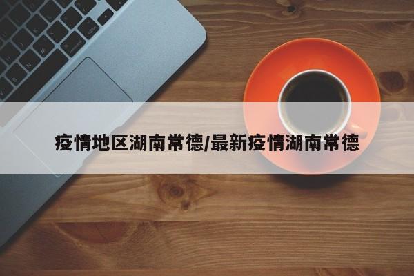 疫情地区湖南常德/最新疫情湖南常德