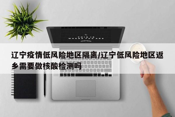 辽宁疫情低风险地区隔离/辽宁低风险地区返乡需要做核酸检测吗