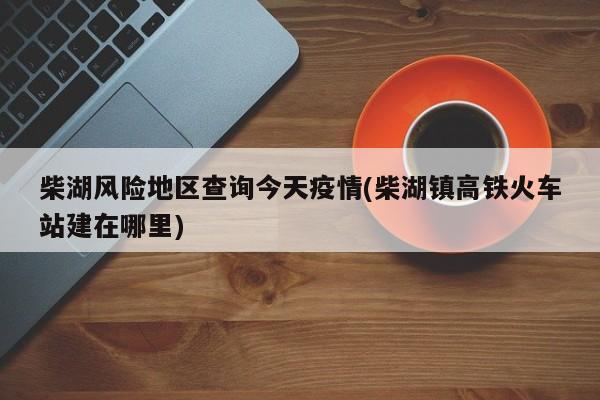 柴湖风险地区查询今天疫情(柴湖镇高铁火车站建在哪里)