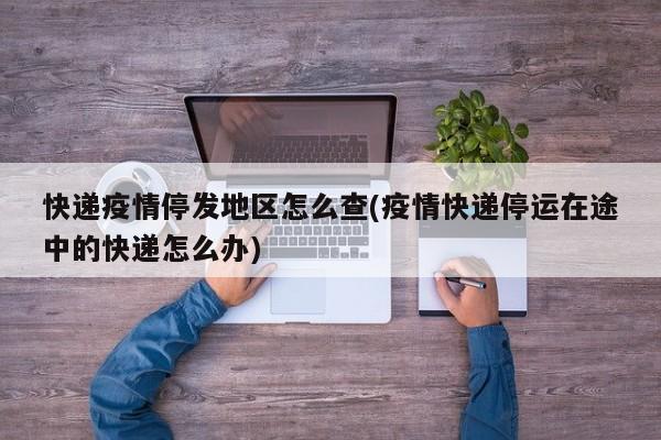 快递疫情停发地区怎么查(疫情快递停运在途中的快递怎么办)