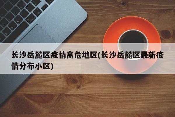 长沙岳麓区疫情高危地区(长沙岳麓区最新疫情分布小区)