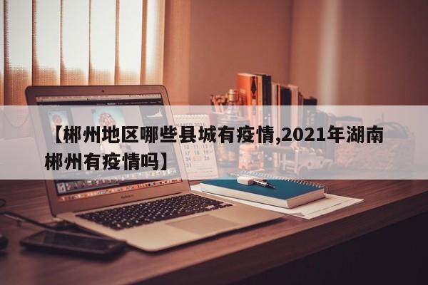 【郴州地区哪些县城有疫情,2021年湖南郴州有疫情吗】