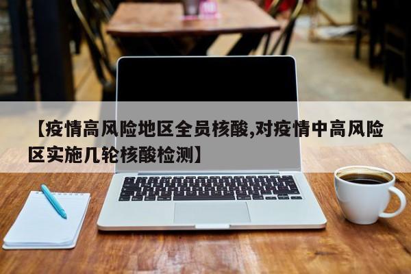 【疫情高风险地区全员核酸,对疫情中高风险区实施几轮核酸检测】