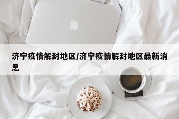 济宁疫情解封地区/济宁疫情解封地区最新消息