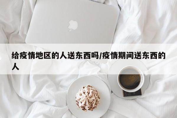 给疫情地区的人送东西吗/疫情期间送东西的人
