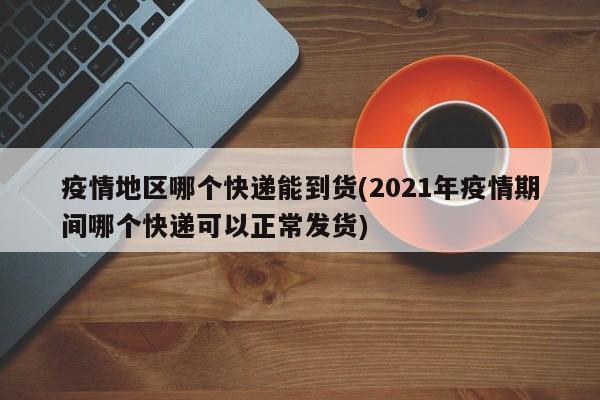 疫情地区哪个快递能到货(2021年疫情期间哪个快递可以正常发货)