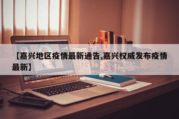 【嘉兴地区疫情最新通告,嘉兴权威发布疫情最新】