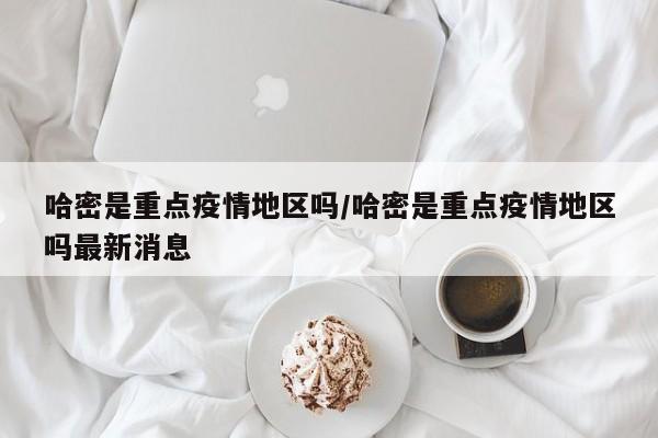 哈密是重点疫情地区吗/哈密是重点疫情地区吗最新消息