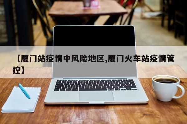 【厦门站疫情中风险地区,厦门火车站疫情管控】